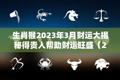 生肖猴2023年3月财运大揭秘得贵人帮助财运旺盛（2023猴人运程）