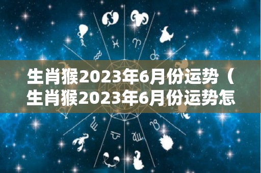 生肖猴2023年6月份运势（生肖猴2023年6月份运势怎么样）