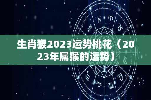 生肖猴2023运势桃花（2023年属猴的运势）