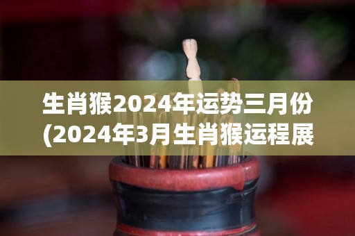 生肖猴2024年运势三月份(2024年3月生肖猴运程展望)