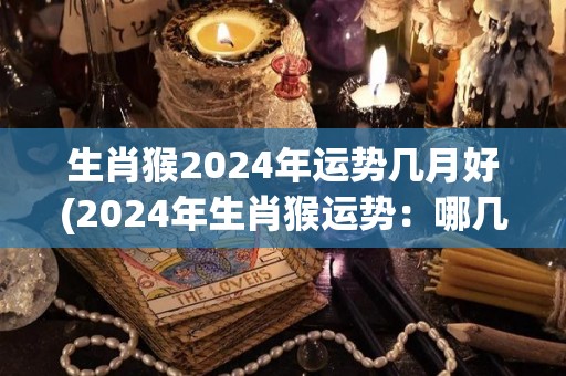 生肖猴2024年运势几月好(2024年生肖猴运势：哪几个月最佳？)