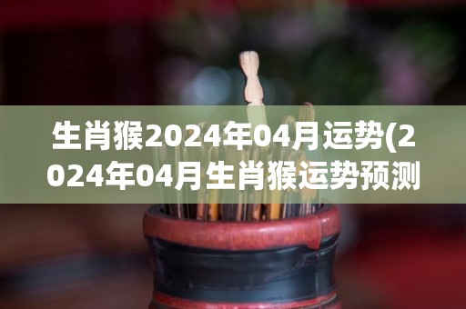 生肖猴2024年04月运势(2024年04月生肖猴运势预测)