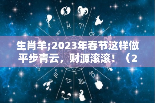 生肖羊;2023年春节这样做平步青云，财源滚滚！（2023年生肖羊全年运势大全）