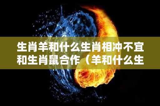 生肖羊和什么生肖相冲不宜和生肖鼠合作（羊和什么生肖相冲相合）