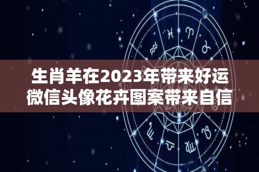 生肖羊在2023年带来好运微信头像花卉图案带来自信（属羊人2021年适合的微信图像）