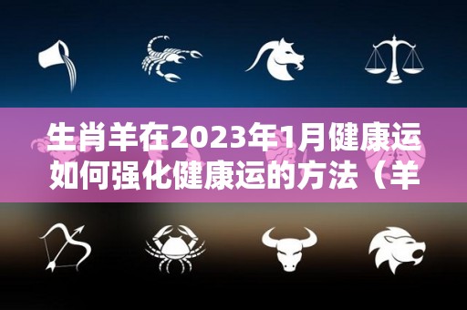 生肖羊在2023年1月健康运如何强化健康运的方法（羊人2023年每月运程每月运势）