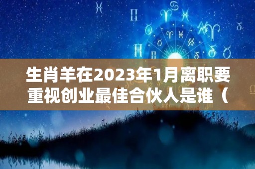 生肖羊在2023年1月离职要重视创业最佳合伙人是谁（羊 2023）