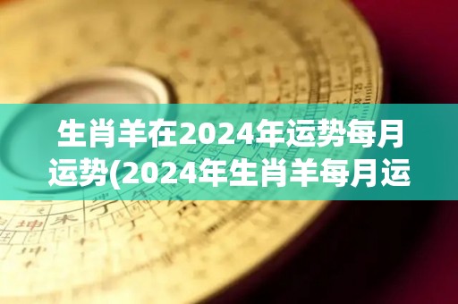 生肖羊在2024年运势每月运势(2024年生肖羊每月运势：详细解读！)