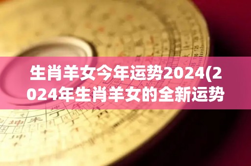 生肖羊女今年运势2024(2024年生肖羊女的全新运势预测)