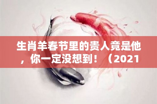 生肖羊春节里的贵人竟是他，你一定没想到！（2021年谁是生肖羊的贵人）