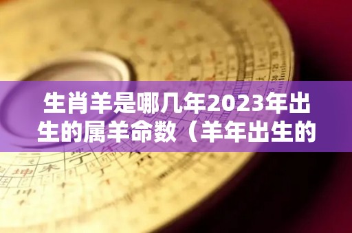 生肖羊是哪几年2023年出生的属羊命数（羊年出生的人2023年运势及运程）