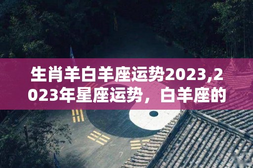 生肖羊白羊座运势2023,2023年星座运势，白羊座的运势如何