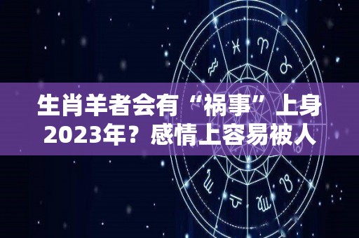 生肖羊者会有“祸事”上身2023年？感情上容易被人欺骗多留心（属羊运势2023年运势详解）