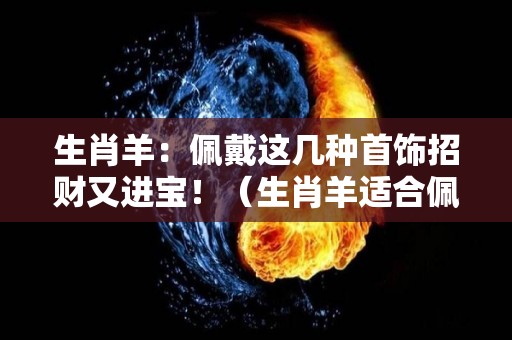 生肖羊：佩戴这几种首饰招财又进宝！（生肖羊适合佩戴什么生肖）