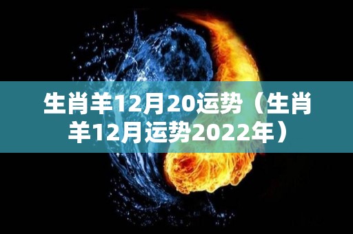 生肖羊12月20运势（生肖羊12月运势2022年）