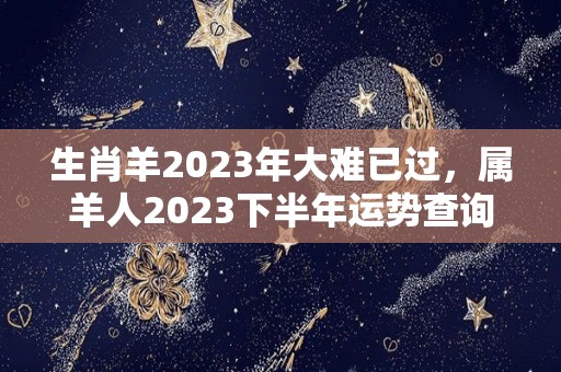 生肖羊2023年大难已过，属羊人2023下半年运势查询（2023年属羊下半年要出大事）