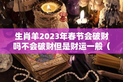 生肖羊2023年春节会破财吗不会破财但是财运一般（属羊的在2023年的全年命运如何）