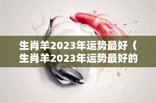 生肖羊2023年运势最好（生肖羊2023年运势最好的年份）