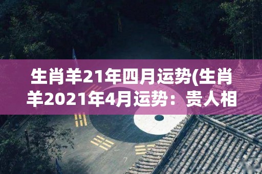 生肖羊21年四月运势(生肖羊2021年4月运势：贵人相助，步步高升)