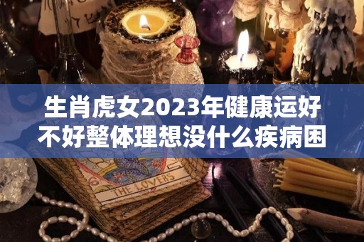 生肖虎女2023年健康运好不好整体理想没什么疾病困扰（属虎女2023年生宝宝好么）