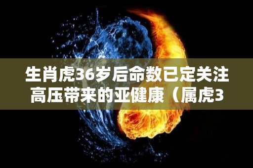 生肖虎36岁后命数已定关注高压带来的亚健康（属虎36岁是什么年）