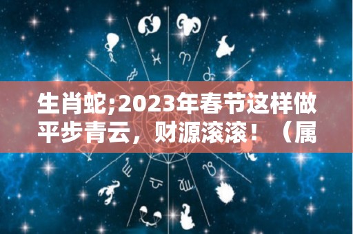 生肖蛇;2023年春节这样做平步青云，财源滚滚！（属蛇人2023年财运如何）