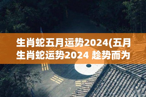 生肖蛇五月运势2024(五月生肖蛇运势2024 趁势而为迎接丰收时)