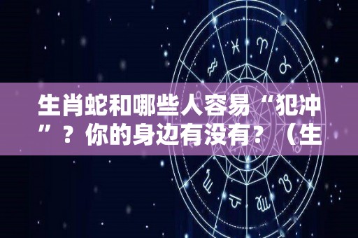 生肖蛇和哪些人容易“犯冲”？你的身边有没有？（生肖蛇与什么相冲）