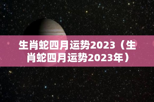 生肖蛇四月运势2023（生肖蛇四月运势2023年）