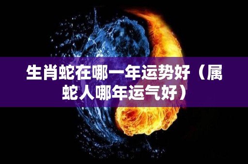 生肖蛇在哪一年运势好（属蛇人哪年运气好）