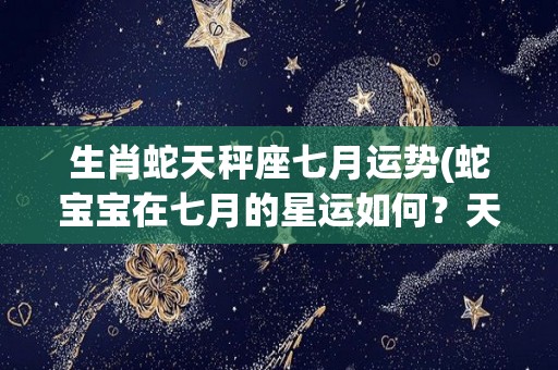 生肖蛇天秤座七月运势(蛇宝宝在七月的星运如何？天秤星座告诉你最新运势)