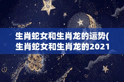 生肖蛇女和生肖龙的运势(生肖蛇女和生肖龙的2021运势大比拼)