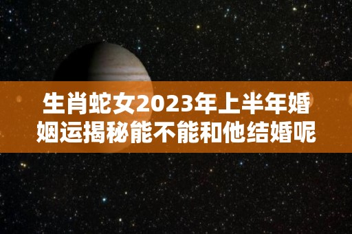 生肖蛇女2023年上半年婚姻运揭秘能不能和他结婚呢（蛇女2020年下半年婚姻运势）