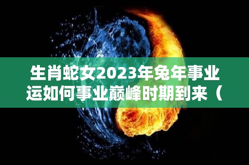 生肖蛇女2023年兔年事业运如何事业巅峰时期到来（蛇女2023年运势完整版）