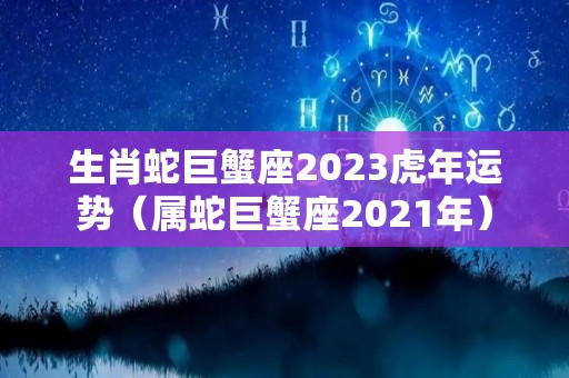 生肖蛇巨蟹座2023虎年运势（属蛇巨蟹座2021年）