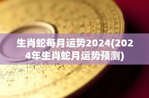 生肖蛇每月运势2024(2024年生肖蛇月运势预测)