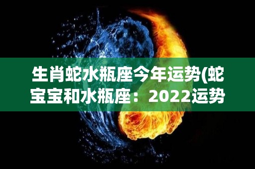 生肖蛇水瓶座今年运势(蛇宝宝和水瓶座：2022运势大揭秘)