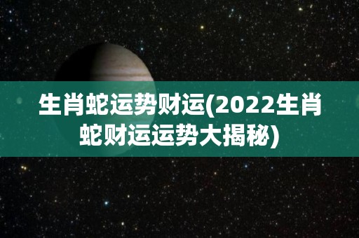 生肖蛇运势财运(2022生肖蛇财运运势大揭秘)