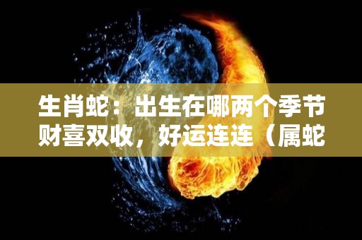 生肖蛇：出生在哪两个季节财喜双收，好运连连（属蛇哪个季节出生最好）