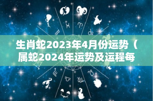 生肖蛇2023年4月份运势（属蛇2024年运势及运程每月运程）