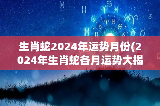 生肖蛇2024年运势月份(2024年生肖蛇各月运势大揭秘)