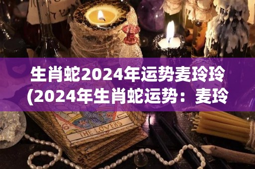 生肖蛇2024年运势麦玲玲(2024年生肖蛇运势：麦玲玲测算详解)