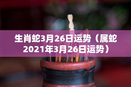 生肖蛇3月26日运势（属蛇2021年3月26日运势）