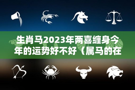 生肖马2023年两喜缠身今年的运势好不好（属马的在2023年的全年命运如何）