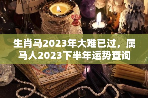 生肖马2023年大难已过，属马人2023下半年运势查询（属马人2023年的运气和财运）