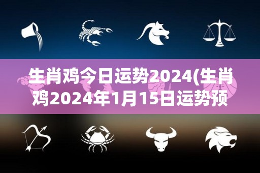 生肖鸡今日运势2024(生肖鸡2024年1月15日运势预测)