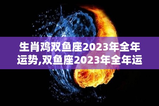 生肖鸡双鱼座2023年全年运势,双鱼座2023年全年运势