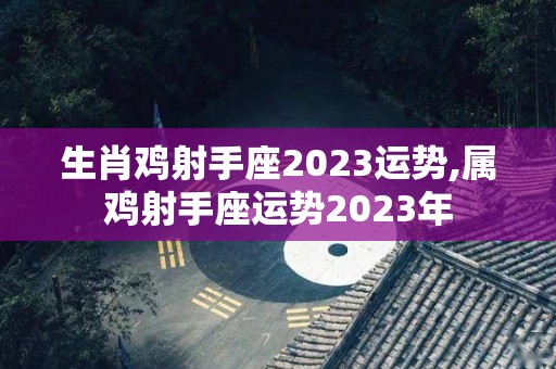 生肖鸡射手座2023运势,属鸡射手座运势2023年