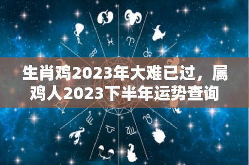 生肖鸡2023年大难已过，属鸡人2023下半年运势查询（属鸡的2023年运势和财运怎么样）