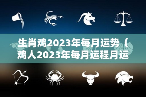 生肖鸡2023年每月运势（鸡人2023年每月运程月运程）